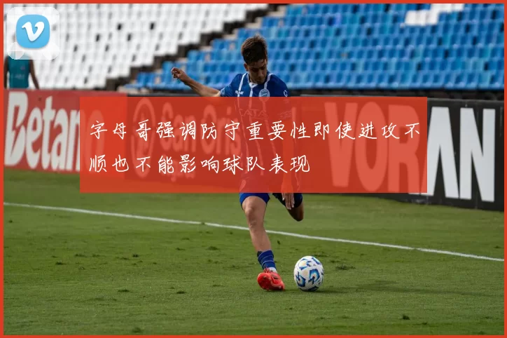 字母哥强调防守重要性即使进攻不顺也不能影响球队表现