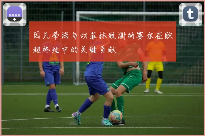因凡蒂诺与切菲林致谢纳赛尔在欧超终结中的关键贡献