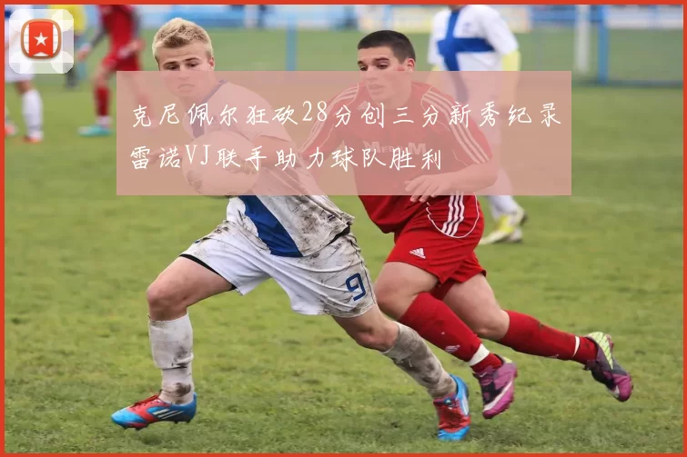 克尼佩尔狂砍28分创三分新秀纪录雷诺VJ联手助力球队胜利