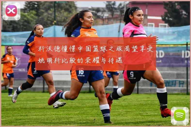 科沃德憧憬中国篮球之旅渴望享受姚明科比般的荣耀与待遇