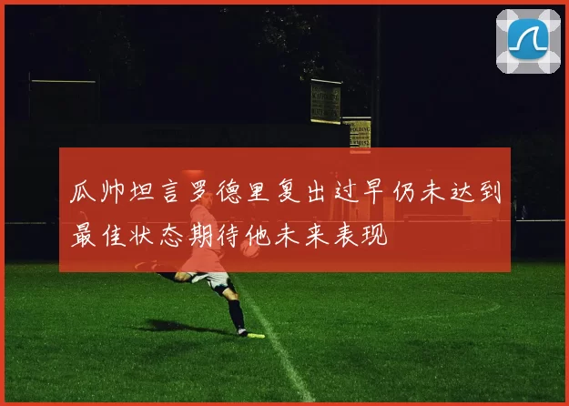 瓜帅坦言罗德里复出过早仍未达到最佳状态期待他未来表现