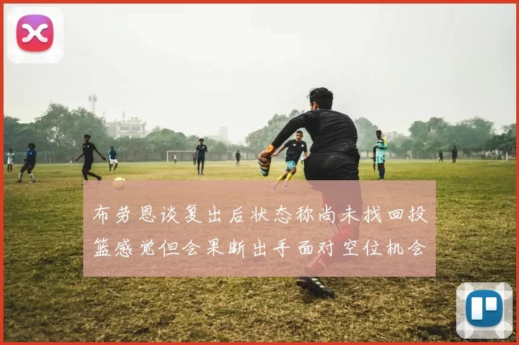 布劳恩谈复出后状态称尚未找回投篮感觉但会果断出手面对空位机会