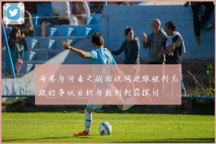 海港与河南之战刘祝润进球被判无效的争议分析与裁判判罚探讨