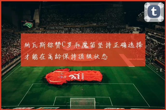 纳瓦斯称赞C罗和魔笛坚持正确选择才能在高龄保持顶级状态