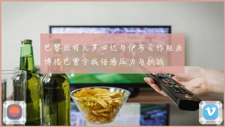 巴黎旧将瓦罗回忆与伊布合作经历博格巴曾令我倍感压力与挑战