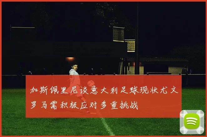 加斯佩里尼谈意大利足球现状尤文罗马需积极应对多重挑战