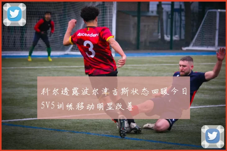 科尔透露波尔津吉斯状态回暖今日5V5训练移动明显改善