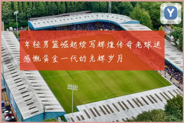 年轻男篮崛起续写辉煌传奇老球迷感慨黄金一代的光辉岁月