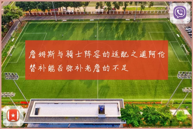 詹姆斯与骑士阵容的适配之道阿伦替补能否弥补老詹的不足