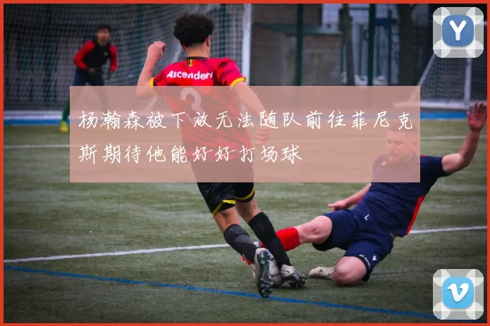 杨瀚森被下放无法随队前往菲尼克斯期待他能好好打场球