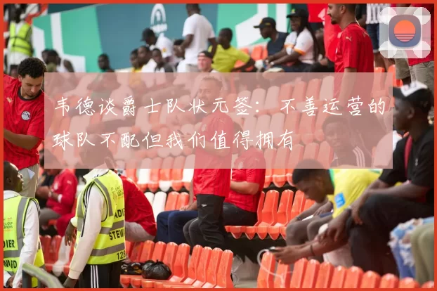 韦德谈爵士队状元签：不善运营的球队不配但我们值得拥有