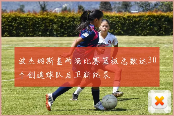 波杰姆斯基两场比赛篮板总数达30个创造球队后卫新纪录