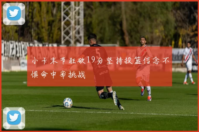 小卡末节狂砍19分坚持投篮信念不惧命中率挑战