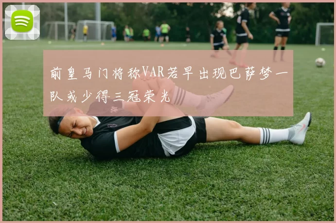 前皇马门将称VAR若早出现巴萨梦一队或少得三冠荣光