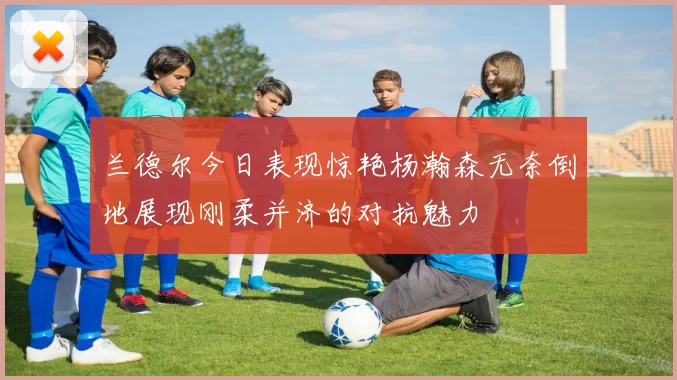 兰德尔今日表现惊艳杨瀚森无奈倒地展现刚柔并济的对抗魅力