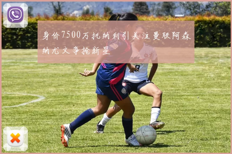 身价7500万托纳利引关注曼联阿森纳尤文争抢新星