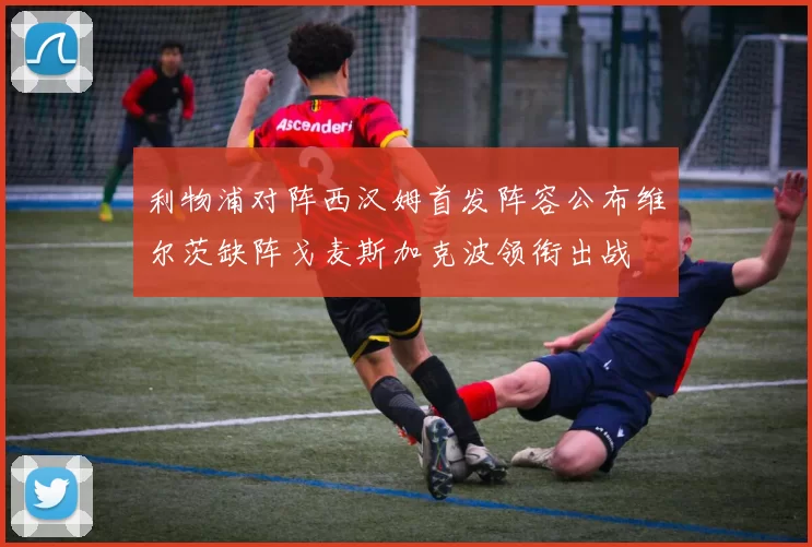 利物浦对阵西汉姆首发阵容公布维尔茨缺阵戈麦斯加克波领衔出战